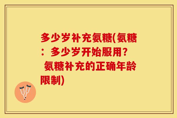 多少岁补充氨糖(氨糖：多少岁开始服用？  氨糖补充的正确年龄限制)