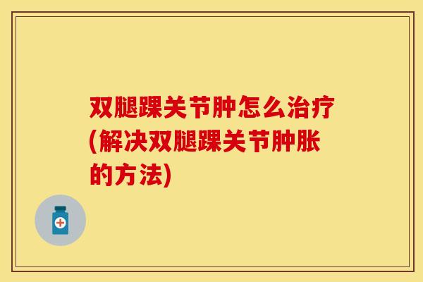 双腿踝关节肿怎么治疗(解决双腿踝关节肿胀的方法)