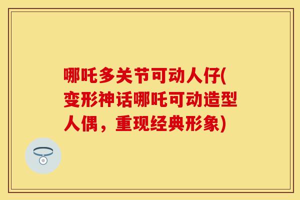 哪吒多关节可动人仔(变形神话哪吒可动造型人偶，重现经典形象)