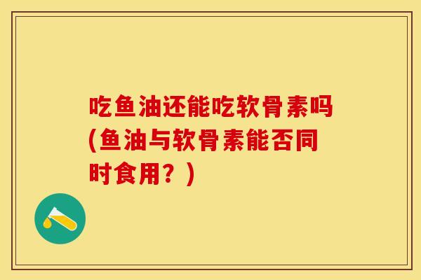 吃鱼油还能吃软骨素吗(鱼油与软骨素能否同时食用?) 吃鱼油还能吃软骨素吗(鱼油与软骨素能否同时食用?)