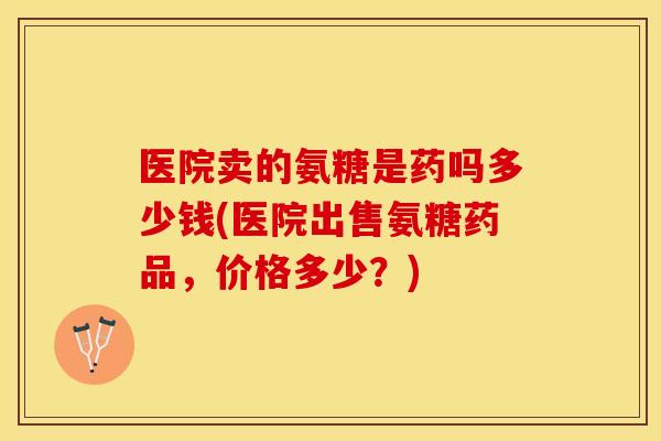 医院卖的氨糖是药吗多少钱(医院出售氨糖药品,价格多少?) 医院卖的氨糖是药吗多少钱(医院出售氨糖药品,价格多少?)