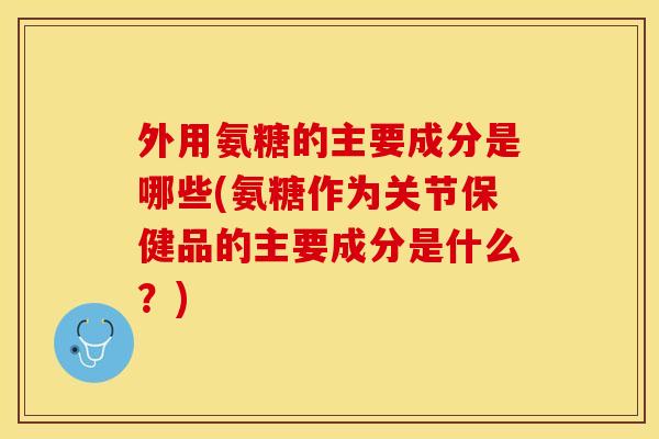 外用氨糖的主要成分是哪些(氨糖作为关节保健品的主要成分是什么？)