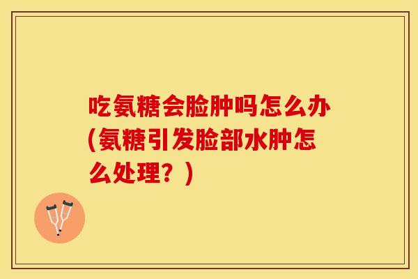 吃氨糖会脸肿吗怎么办(氨糖引发脸部水肿怎么处理？)
