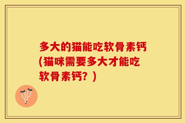多大的猫能吃软骨素钙(猫咪需要多大才能吃软骨素钙？)