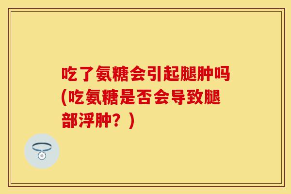 吃了氨糖会引起腿肿吗(吃氨糖是否会导致腿部浮肿？)