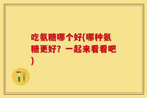 吃氨糖哪个好(哪种氨糖更好？一起来看看吧)