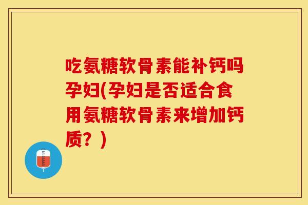吃氨糖软骨素能补钙吗孕妇(孕妇是否适合食用氨糖软骨素来增加钙质？)