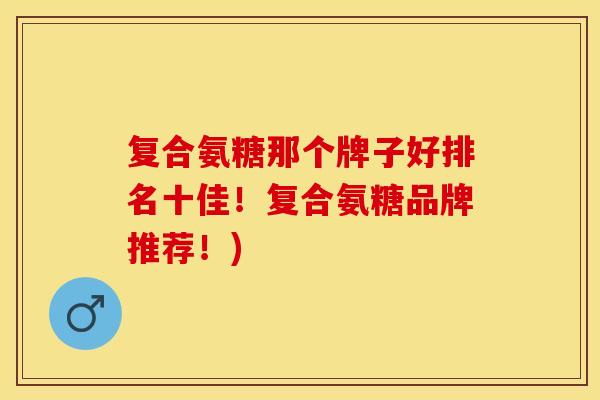 复合氨糖那个牌子好排名十佳！复合氨糖品牌推荐！)