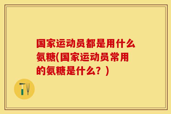 国家运动员都是用什么氨糖(国家运动员常用的氨糖是什么？)