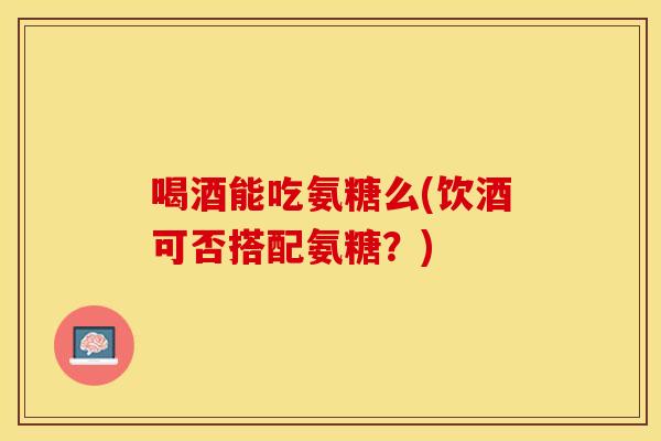 喝酒能吃氨糖么(饮酒可否搭配氨糖？)