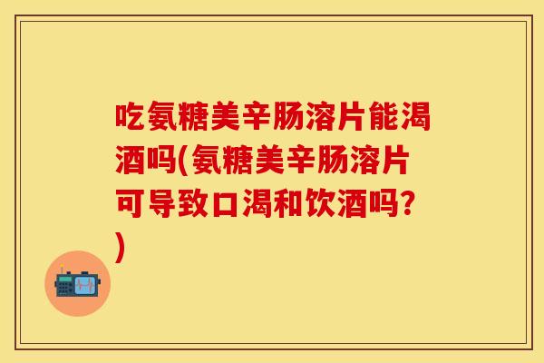 吃氨糖美辛肠溶片能渴酒吗(氨糖美辛肠溶片可导致口渴和饮酒吗？)