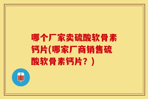 哪个厂家卖硫酸软骨素钙片(哪家厂商销售硫酸软骨素钙片？)