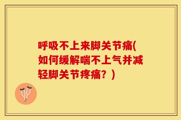 呼吸不上来脚关节痛(如何缓解喘不上气并减轻脚关节疼痛？)