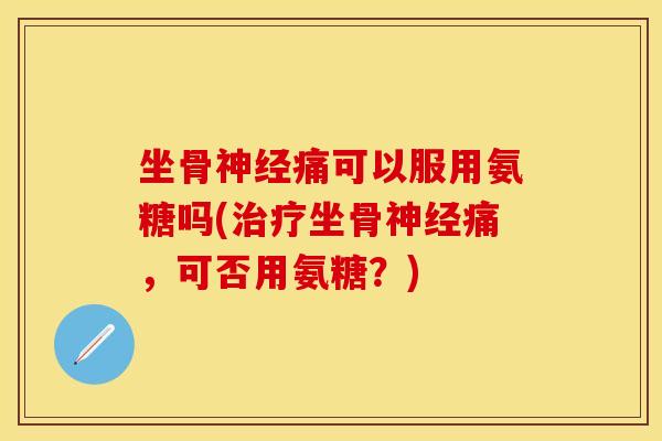 坐骨神经痛可以服用氨糖吗(治疗坐骨神经痛，可否用氨糖？)