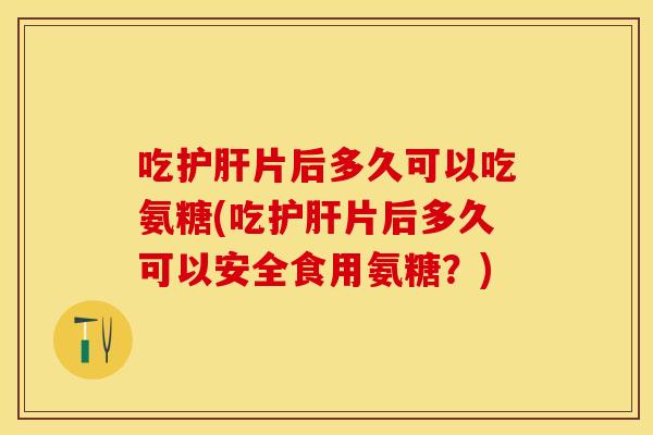 吃护肝片后多久可以吃氨糖(吃护肝片后多久可以安全食用氨糖？)
