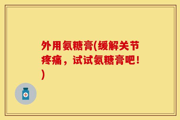 外用氨糖膏(缓解关节疼痛，试试氨糖膏吧！)