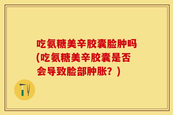 吃氨糖美辛胶囊脸肿吗(吃氨糖美辛胶囊是否会导致脸部肿胀？)