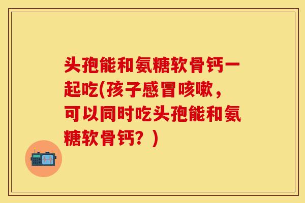 头孢能和氨糖软骨钙一起吃(孩子感冒咳嗽，可以同时吃头孢能和氨糖软骨钙？)