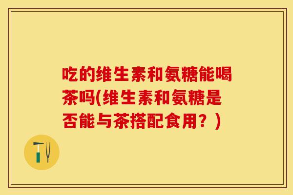 吃的维生素和氨糖能喝茶吗(维生素和氨糖是否能与茶搭配食用？)
