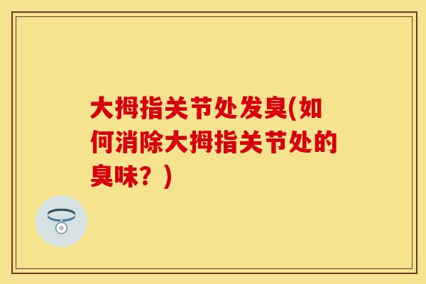 大拇指关节处发臭(如何消除大拇指关节处的臭味？)