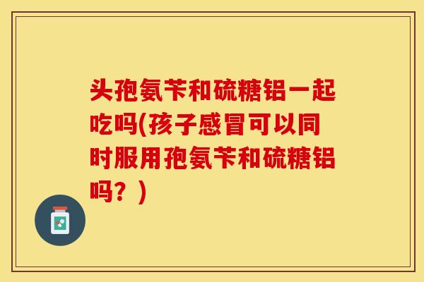 头孢氨苄和硫糖铝一起吃吗(孩子感冒可以同时服用孢氨苄和硫糖铝吗？)
