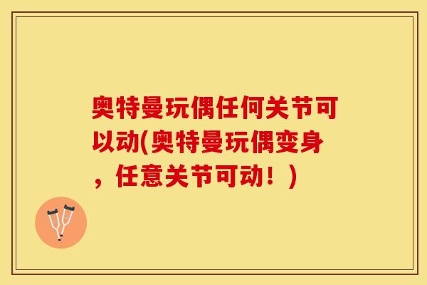 奥特曼玩偶任何关节可以动(奥特曼玩偶变身，任意关节可动！)