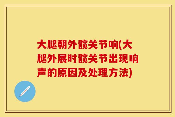 大腿朝外髋关节响(大腿外展时髋关节出现响声的原因及处理方法)