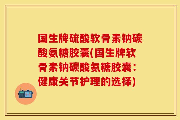 国生牌硫酸软骨素钠碳酸氨糖胶囊(国生牌软骨素钠碳酸氨糖胶囊：健康关节护理的选择)