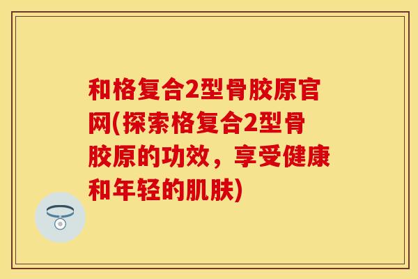 和格复合2型骨胶原官网(探索格复合2型骨胶原的功效，享受健康和年轻的肌肤)