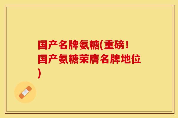 国产名牌氨糖(重磅！国产氨糖荣膺名牌地位)