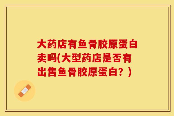 大药店有鱼骨胶原蛋白卖吗(大型药店是否有出售鱼骨胶原蛋白？)