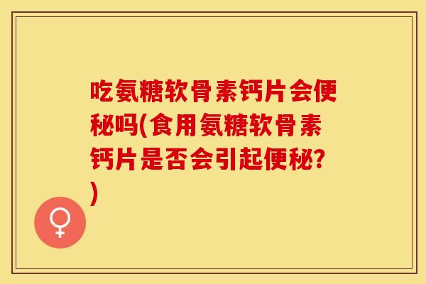 吃氨糖软骨素钙片会便秘吗(食用氨糖软骨素钙片是否会引起便秘？)