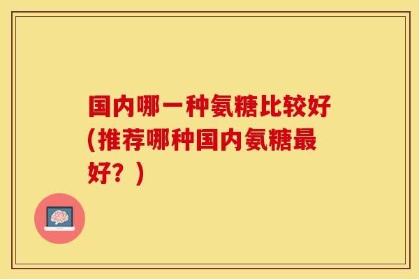 国内哪一种氨糖比较好(推荐哪种国内氨糖最好？)