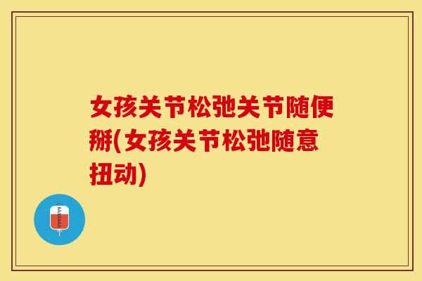 女孩关节松弛关节随便掰(女孩关节松弛随意扭动)