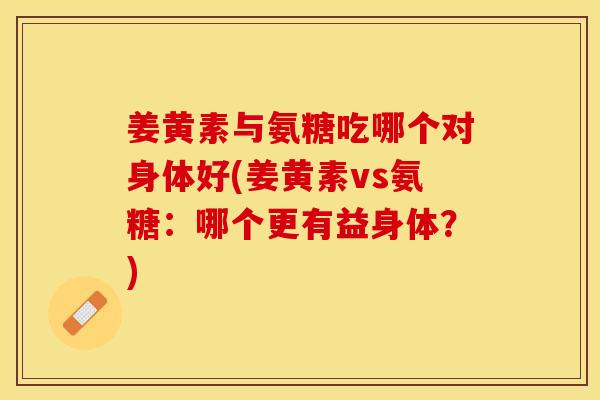 姜黄素与氨糖吃哪个对身体好(姜黄素vs氨糖：哪个更有益身体？)