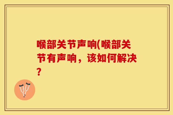 喉部关节声响(喉部关节有声响,该如何解决? 喉部关节声响(喉部关节有声响,该如何解决?