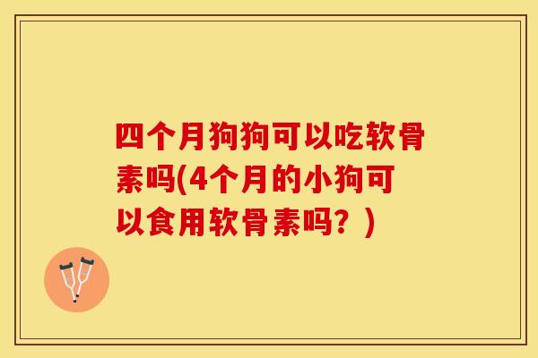 四个月狗狗可以吃软骨素吗(4个月的小狗可以食用软骨素吗？)