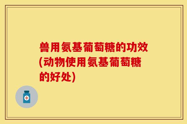 兽用氨基葡萄糖的功效(动物使用氨基葡萄糖的好处)