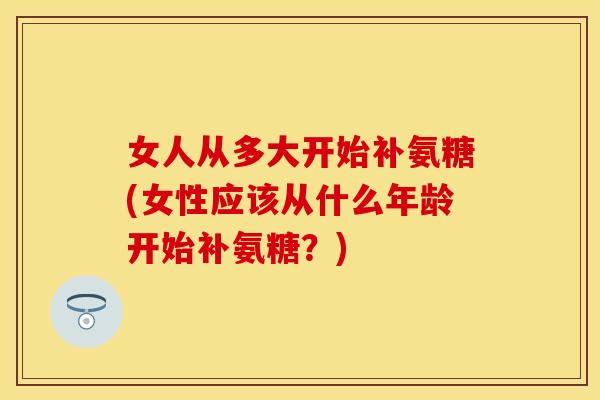 女人从多大开始补氨糖(女性应该从什么年龄开始补氨糖？)