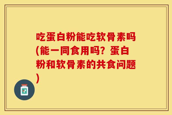 吃蛋白粉能吃软骨素吗(能一同食用吗？蛋白粉和软骨素的共食问题)