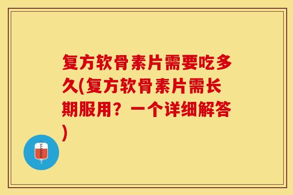 复方软骨素片需要吃多久(复方软骨素片需长期服用？一个详细解答)