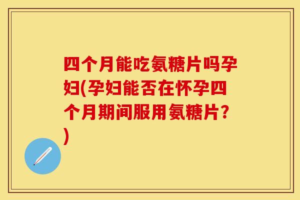 四个月能吃氨糖片吗孕妇(孕妇能否在怀孕四个月期间服用氨糖片？)