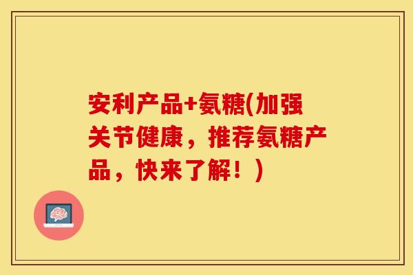安利产品+氨糖(加强关节健康，推荐氨糖产品，快来了解！)