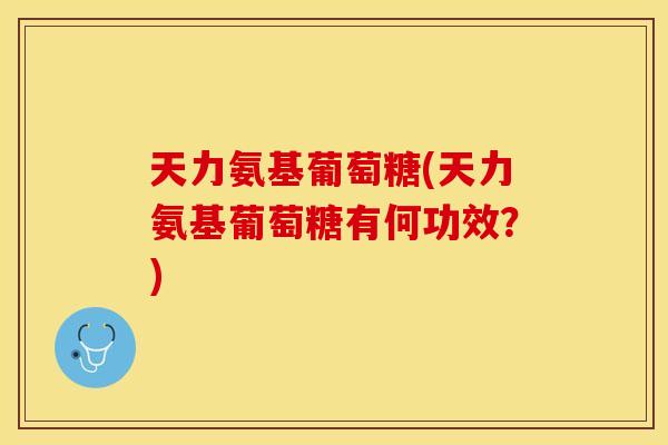 天力氨基葡萄糖(天力氨基葡萄糖有何功效？)