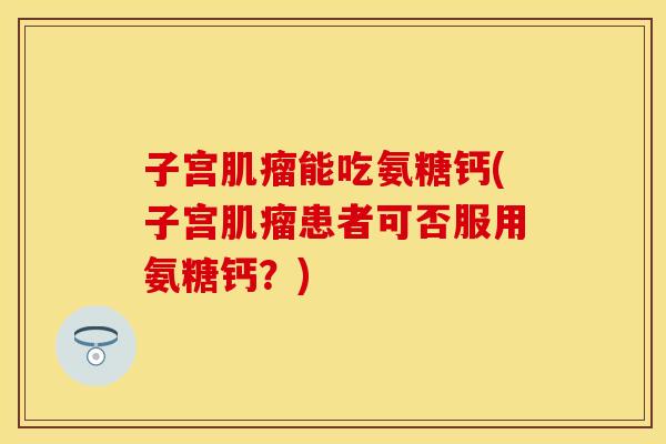 子宫肌瘤能吃氨糖钙(子宫肌瘤患者可否服用氨糖钙？)