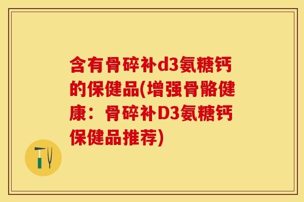 含有骨碎补d3氨糖钙的保健品(增强骨骼健康：骨碎补D3氨糖钙保健品推荐)