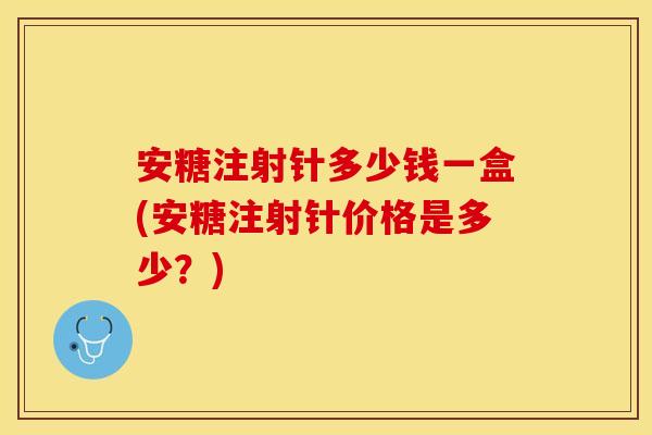 安糖注射针多少钱一盒(安糖注射针价格是多少?) 安糖注射针多少钱一盒(安糖注射针价格是多少?)