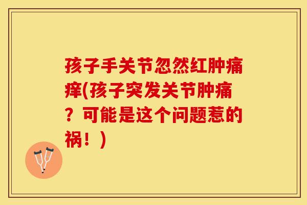 孩子手关节忽然红肿痛痒(孩子突发关节肿痛？可能是这个问题惹的祸！)