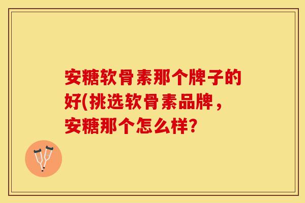 安糖软骨素那个牌子的好(挑选软骨素品牌,安糖那个怎么样? 安糖软骨素那个牌子的好(挑选软骨素品牌,安糖那个怎么样?