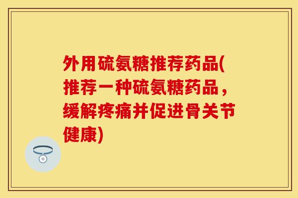 外用硫氨糖推荐药品(推荐一种硫氨糖药品，缓解疼痛并促进骨关节健康)